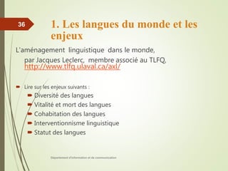 1. Les langues du monde et les
enjeux
L'aménagement linguistique dans le monde,
par Jacques Leclerc, membre associé au TLFQ,
http://www.tlfq.ulaval.ca/axl/
 Lire sur les enjeux suivants :
 Diversité des langues
 Vitalité et mort des langues
 Cohabitation des langues
 Interventionnisme linguistique
 Statut des langues
Département d'information et de communication
36
 