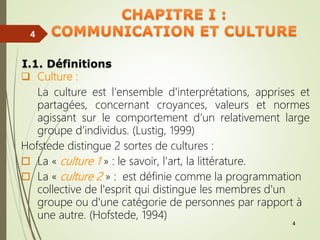 4
4
4
I.1. Définitions
 Culture :
La culture est l’ensemble d'interprétations, apprises et
partagées, concernant croyances, valeurs et normes
agissant sur le comportement d’un relativement large
groupe d’individus. (Lustig, 1999)
Hofstede distingue 2 sortes de cultures :
 La « culture 1 » : le savoir, l'art, la littérature.
 La « culture 2 » : est définie comme la programmation
collective de l'esprit qui distingue les membres d'un
groupe ou d'une catégorie de personnes par rapport à
une autre. (Hofstede, 1994)
 