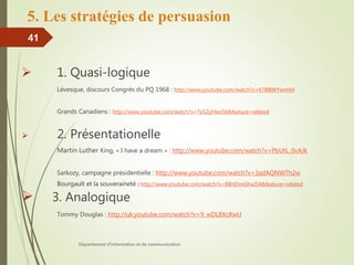 5. Les stratégies de persuasion
 1. Quasi-logique
Lévesque, discours Congrès du PQ 1968 : http://www.youtube.com/watch?v=6788lWYwnhM
Grands Canadiens : http://www.youtube.com/watch?v=TeSZyHiex5k&feature=related
 2. Présentationelle
Martin Luther King, « I have a dream » : http://www.youtube.com/watch?v=PbUtL_0vAJk
Sarkozy, campagne présidentielle : http://www.youtube.com/watch?v=3adAQNWTh2w
Bourgault et la souveraineté : http://www.youtube.com/watch?v=88HDmGKwZi4&feature=related
 3. Analogique
Tommy Douglas : http://uk.youtube.com/watch?v=9_wDL8XcRwU
Département d'information et de communication
41
 