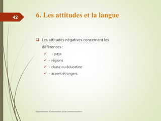 6. Les attitudes et la langue
 Les attitudes négatives concernant les
différences :
 - pays
 - régions
 - classe ou éducation
 - accent étrangers.
Département d'information et de communication
42
 