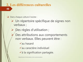 2. Les différences culturelles
 Dans chaque culture il existe :
 Un répertoire spécifique de signes non
verbaux ;
 Des règles d’utilisation ;
 Des attributions aux comportements
non verbaux. Elles peuvent être :
au hasard
au caractère individuel
à la signification partagée.
Département d'information et de communication
48
 