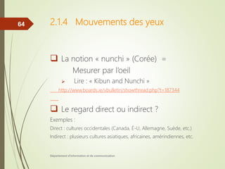 2.1.4 Mouvements des yeux
 La notion « nunchi » (Corée) =
Mesurer par l’oeil
 Lire : « Kibun and Nunchi »
http://www.boards.ie/vbulletin/showthread.php?t=187344
 Le regard direct ou indirect ?
Exemples :
Direct : cultures occidentales (Canada, É-U, Allemagne, Suède, etc.)
Indirect : plusieurs cultures asiatiques, africaines, amérindiennes, etc.
Département d'information et de communication
64
 