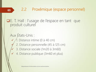 2.2 Proxémique (espace personnel)
E. T. Hall : l’usage de l’espace en tant que
produit culturel
Aux États-Unis :
 1. Distance intime (0 à 40 cm)
 2. Distance personnelle (45 à 125 cm)
 3. Distance sociale (1m20 à 3m60)
 4. Distance publique (3m60 et plus)
Département d'information et de communication
65
 