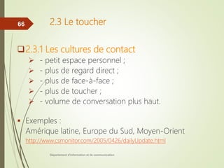 2.3 Le toucher
2.3.1 Les cultures de contact
 - petit espace personnel ;
 - plus de regard direct ;
 - plus de face-à-face ;
 - plus de toucher ;
 - volume de conversation plus haut.
 Exemples :
Amérique latine, Europe du Sud, Moyen-Orient
http://www.csmonitor.com/2005/0426/dailyUpdate.html
Département d'information et de communication
66
 