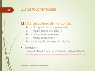 2.3 Le toucher (suite)
 2.3.2 Les cultures de non contact
 - plus grand espace personnel ;
 - regard direct plus court ;
 - moins de face-à-face ;
 - moins de toucher ;
 - volume de conversation plus bas.
 Exemples :
Europe du Nord, États-Unis, Canada, Extrême-Orient
http://www.geocities.com/veloptimumnouveau/art/02/LGarneauLizII.html
Département d'information et de communication
67
 