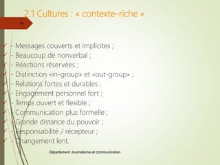 Département Journalisme et communication
81
2.1 Cultures : « contexte-riche »
 - Messages couverts et implicites ;
 - Beaucoup de nonverbal ;
 - Réactions réservées ;
 - Distinction «in-group» et «out-group» ;
 - Relations fortes et durables ;
 - Engagement personnel fort ;
 - Temps ouvert et flexible ;
 - Communication plus formelle ;
 - Grande distance du pouvoir ;
 - Responsabilité / récepteur ;
 - Changement lent.
 
