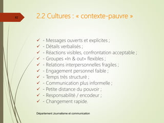 2.2 Cultures : « contexte-pauvre »
 - Messages ouverts et explicites ;
 - Détails verbalisés ;
 - Réactions visibles, confrontation acceptable ;
 - Groupes «In & out» flexibles ;
 - Relations interpersonnelles fragiles ;
 - Engagement personnel faible ;
 - Temps très structuré ;
 - Communication plus informelle ;
 - Petite distance du pouvoir ;
 - Responsabilité / encodeur ;
 - Changement rapide.
Département Journalisme et communication
82
 