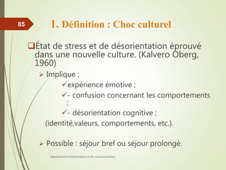 1. Définition : Choc culturel
État de stress et de désorientation éprouvé
dans une nouvelle culture. (Kalvero Oberg,
1960)
 Implique :
expérience émotive ;
- confusion concernant les comportements
;
- désorientation cognitive ;
(identité,valeurs, comportements, etc.).
 Possible : séjour bref ou séjour prolongé.
Département d'information et de communication
85
 