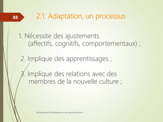 2.1. Adaptation, un processus
1. Nécessite des ajustements
(affectifs, cognitifs, comportementaux) ;
2. Implique des apprentissages ;
3. Implique des relations avec des
membres de la nouvelle culture ;
Département d'information et de communication
88
 