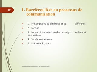 1. Barrières liées au processus de
communication
 1. Présomptions de similitude et de différence
 2. Langue
 3. Fausses interprétations des messages verbaux et
non-verbaux
 4. Tendance à évaluer
 5. Présence du stress
Département d'information et de communication
92
 