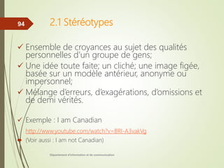 2.1 Stéréotypes
 Ensemble de croyances au sujet des qualités
personnelles d’un groupe de gens;
 Une idée toute faite; un cliché; une image figée,
basée sur un modèle antérieur, anonyme ou
impersonnel;
 Mélange d’erreurs, d’exagérations, d’omissions et
de demi vérités.
 Exemple : I am Canadian
http://www.youtube.com/watch?v=BRI-A3vakVg
 (Voir aussi : I am not Canadian)
Département d'information et de communication
94
 