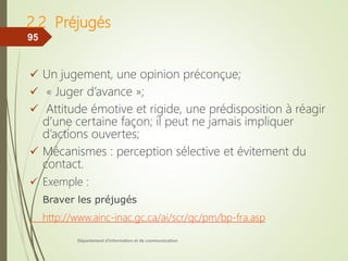 2.2 Préjugés
 Un jugement, une opinion préconçue;
 « Juger d’avance »;
 Attitude émotive et rigide, une prédisposition à réagir
d’une certaine façon; il peut ne jamais impliquer
d’actions ouvertes;
 Mécanismes : perception sélective et évitement du
contact.
 Exemple :
Braver les préjugés
http://www.ainc-inac.gc.ca/ai/scr/qc/pm/bp-fra.asp
Département d'information et de communication
95
 