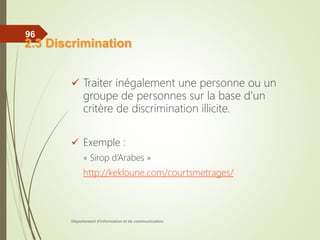  Traiter inégalement une personne ou un
groupe de personnes sur la base d’un
critère de discrimination illicite.
 Exemple :
« Sirop d’Arabes »
http://kekloune.com/courtsmetrages/
Département d'information et de communication
96
2.3 Discrimination
 