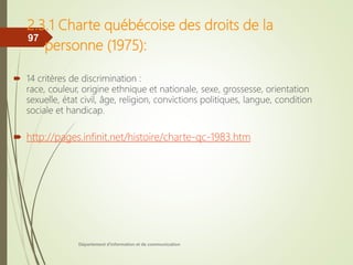 2.3.1 Charte québécoise des droits de la
personne (1975):
 14 critères de discrimination :
race, couleur, origine ethnique et nationale, sexe, grossesse, orientation
sexuelle, état civil, âge, religion, convictions politiques, langue, condition
sociale et handicap.
 http://pages.infinit.net/histoire/charte-qc-1983.htm
Département d'information et de communication
97
 