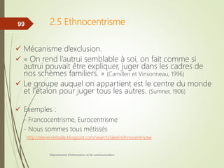 2.5 Ethnocentrisme
 Mécanisme d’exclusion.
 « On rend l’autrui semblable à soi, on fait comme si
autrui pouvait être expliquer, juger dans les cadres de
nos schèmes familiers. » (Camilleri et Vinsonneau, 1996)
 Le groupe auquel on appartient est le centre du monde
et l’étalon pour juger tous les autres. (Sumner, 1906)
 Exemples :
- Francocentrisme, Eurocentrisme
- Nous sommes tous métissés
http://steverobitaille.blogspot.com/search/label/ethnocentrisme
Département d'information et de communication
99
 