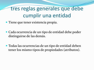 tres reglas generales que debe cumplir una entidadTiene que tener existencia propia.Cada ocurrencia de un tipo de entidad debe poder distinguirse de las demás.Todas las ocurrencias de un tipo de entidad deben tener los mismo tipos de propiedades (atributos).