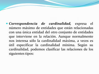 Correspondencia de cardinalidad,expresa el número máximo de entidades que están relacionadas con una única entidad del otro conjunto de entidades que interviene en la relación. Aunque normalmente nos interesa sólo la cardinalidad máxima, a veces es útil especificar la cardinalidad mínima. Según su cardinalidad, podemos clasificar las relaciones de los siguientes tipos: