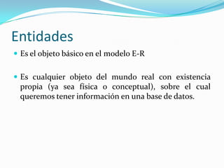 EntidadesEs el objeto básico en el modelo E-REs cualquier objeto del mundo real con existencia propia (ya sea física o conceptual), sobre el cual queremos tener información en una base de datos.