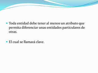 Toda entidad debe tener al menos un atributo que permita diferenciar unas entidades particulares de otras.El cual se llamará clave.