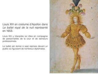 Louis XIV en costume d’Apollon dans
Le ballet royal de la nuit représenté
en 1653.
Louis XIV y interprète six rôles en compagnie
de personnalités de la cour et de danseurs
professionnels.
Le ballet est donné à sept reprises devant un
public où ﬁguraient de nombreux diplomates.
 