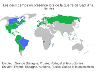 Les deux camps en présence lors de la guerre de Sept Ans
1756-1763
En bleu : Grande Bretagne, Prusse, Portugal et leur colonies
En vert : France, Espagne, Autriche, Russie, Suède et leurs colonies
 