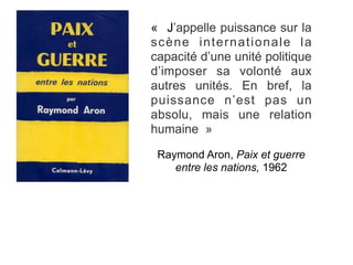 « J’appelle puissance sur la
scène internationale la
capacité d’une unité politique
d’imposer sa volonté aux
autres unités. En bref, la
puissance n’est pas un
absolu, mais une relation
humaine »
Raymond Aron, Paix et guerre
entre les nations, 1962
 