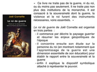 «  Ce livre ne traite pas de la guerre, ni du roi,
ou du moins pas seulement. Il ne traite pas non
plus des institutions de la monarchie. Il est
consacré à la souveraineté dont la guerre, la
violence et le roi furent des instruments
nécessaires, voire essentiels.  »
Le roi de guerre de Joël Cornette est organisé
en trois parties :
- il commence par décrire le paysage guerrier
et résumer les enjeux géopolitiques de
l’époque
- il concentre ensuite son étude sur la
personne du roi (en montrant notamment que
l’apprentissage de la guerre est une
dimension essentielle de son éducation) pour
établir le rapport entre la souveraineté et la
guerre
- enfin il explique le dispositif symbolique
attaché à représenter le pouvoir.
 