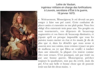 Lettre de Vauban,
ingénieur militaire en charge des fortiﬁcations
à Louvois, secrétaire d’État à la guerre,
19 janvier 1673.
«  Sérieusement, Monseigneur, le roi devrait un peu
songer à faire son pré carré. Cette confusion de
places amies et ennemies ne me plaît point. Vous êtes
obligé d'en entretenir trois pour une. Vos peuples en
sont tourmentés, vos dépenses de beaucoup
augmentées et vos forces de beaucoup diminuées, et
j'ajoute qu'il est presque impossible que vous les
puissiez toutes mettre en état et les munir. Je dis de
plus que si, dans les démêlés que nous avons si
souvent avec nos voisins, nous venions à jouer un peu
de malheur, ou (ce que Dieu ne veuille) à tomber
dans une minorité, la plupart s'en iraient comme
elles sont venues. C'est pourquoi, soit par traité ou
par une bonne guerre, Monseigneur, prêchez
toujours la quadrature, non pas du cercle, mais du
pré. C'est une belle et bonne chose que de pouvoir
tenir son fait des deux mains.  »
 