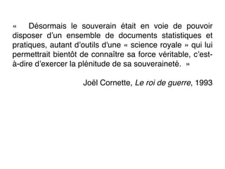 «  Désormais le souverain était en voie de pouvoir
disposer d’un ensemble de documents statistiques et
pratiques, autant d’outils d'une « science royale » qui lui
permettrait bientôt de connaître sa force véritable, c’est-
à-dire d’exercer la plénitude de sa souveraineté.  »
Joël Cornette, Le roi de guerre, 1993
 