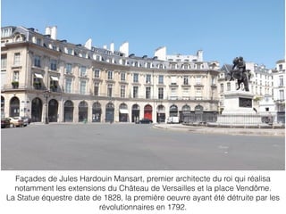 Façades de Jules Hardouin Mansart, premier architecte du roi qui réalisa
notamment les extensions du Château de Versailles et la place Vendôme.
La Statue équestre date de 1828, la première oeuvre ayant été détruite par les
révolutionnaires en 1792.
 