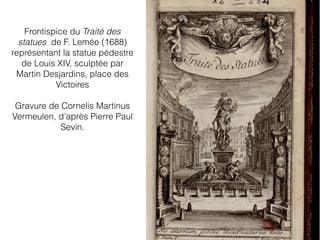Frontispice du Traité des
statues de F. Lemée (1688)
représentant la statue pédestre
de Louis XIV, sculptée par
Martin Desjardins, place des
Victoires
Gravure de Cornelis Martinus
Vermeulen, d’après Pierre Paul
Sevin.
 