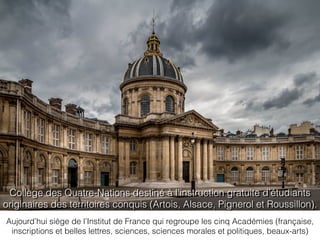 Aujourd’hui siège de l’Institut de France qui regroupe les cinq Académies (française,
inscriptions et belles lettres, sciences, sciences morales et politiques, beaux-arts)
Collège des Quatre-Nations destiné à l’instruction gratuite d’étudiants
originaires des territoires conquis (Artois, Alsace, Pignerol et Roussillon).
 