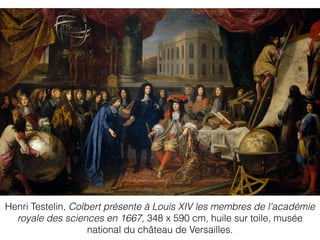 Henri Testelin, Colbert présente à Louis XIV les membres de l'académie
royale des sciences en 1667, 348 x 590 cm, huile sur toile, musée
national du château de Versailles.
 