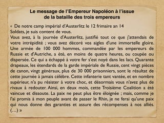 « De notre camp impérial d’Austerlitz le 12 frimaire an 14
Soldats, je suis content de vous.
Vous avez, à la journée d'Austerlitz, justiﬁé tout ce que j'attendais de
votre intrépidité ; vous avez décoré vos aigles d'une immortelle gloire.
Une armée de 100 000 hommes, commandée par les empereurs de
Russie et d'Autriche, a été, en moins de quatre heures, ou coupée ou
dispersée. Ce qui a échappé à votre fer s'est noyé dans les lacs. Quarante
drapeaux, les étendards de la garde impériale de Russie, cent vingt pièces
de canon, vingt généraux, plus de 30 000 prisonniers, sont le résultat de
cette journée à jamais célèbre. Cette infanterie tant vantée, et en nombre
supérieur, n'a pu résister à votre choc, et désormais vous n'avez plus de
rivaux à redouter. Ainsi, en deux mois, cette Troisième Coalition a été
vaincue et dissoute. La paix ne peut plus être éloignée ; mais, comme je
l'ai promis à mon peuple avant de passer le Rhin, je ne ferai qu'une paix
qui nous donne des garanties et assure des récompenses à nos alliés.
(…) »
Le message de l’Empereur Napoléon à l’issue
de la bataille des trois empereurs
 