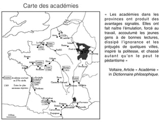 Carte des académies
«  Les académies dans les
provinces ont produit des
avantages signalés. Elles ont
fait naître l’émulation, forcé au
travail, accoutumé les jeunes
gens à de bonnes lectures,
dissipé l’ignorance et les
préjugés de quelques villes,
inspiré la politesse, et chassé
autant qu’on le peut le
pédantisme »
Voltaire, Article « Académie »
in Dictionnaire philosophique.
 