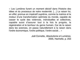 «  Les Lumières furent un moment décisif dans l’histoire des
idées et du processus de notre modernité. […] La raison fut,
en effet, promue en impératif suprême, comme la matrice et le
moteur d’une transformation optimiste du monde, capable de
casser le cycle des violences, individuelles et collectives,
capable aussi d’assurer tout à la fois le progrès, la
régénération et le bonheur du genre humain. Car de la raison
dans les sciences, on passa naturellement à la raison dans
l’ordre économique, l’ordre politique, l’ordre social… »
Joël Cornette, Absolutisme et Lumières,
2005, Hachette, p. 253
 