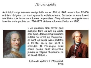 «  Je voudrais bien savoir quel
mal peut faire un livre qui coûte
cent écus. Jamais vingt volumes
in-folio ne feront de révolution ;
ce sont les petits livres portatifs
à trente sous qui sont à
craindre. Si l'évangile avait
coûté douze cent sesterces,
jamais la religion chrétienne ne
se serait établie »
Lettre de Voltaire à d’Alembert,
1756
Au total dix-sept volumes sont publiés entre 1751 et 1765 rassemblant 72 000
entrées rédigées par cent quarante collaborateurs. Soixante auteurs furent
mobilisés pour les onze volumes de planches. Cinq volumes de suppléments
furent ensuite publiés en 1776-1777 et deux volumes d’index en 1780.
L’Encyclopédie
 