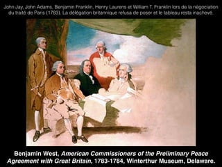 Benjamin West, American Commissioners of the Preliminary Peace
Agreement with Great Britain, 1783-1784, Winterthur Museum, Delaware.
John Jay, John Adams, Benjamin Franklin, Henry Laurens et William T. Franklin lors de la négociation
du traité de Paris (1783). La délégation britannique refusa de poser et le tableau resta inachevé.
 