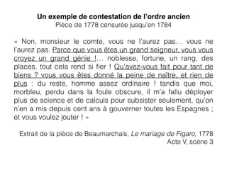 Un exemple de contestation de l’ordre ancien
Pièce de 1778 censurée jusqu’en 1784
«  Non, monsieur le comte, vous ne l’aurez pas… vous ne
l’aurez pas. Parce que vous êtes un grand seigneur, vous vous
croyez un grand génie !… noblesse, fortune, un rang, des
places, tout cela rend si ﬁer ! Qu’avez-vous fait pour tant de
biens ? vous vous êtes donné la peine de naître, et rien de
plus : du reste, homme assez ordinaire ! tandis que moi,
morbleu, perdu dans la foule obscure, il m’a fallu déployer
plus de science et de calculs pour subsister seulement, qu’on
n’en a mis depuis cent ans à gouverner toutes les Espagnes ;
et vous voulez jouter ! »
Extrait de la pièce de Beaumarchais, Le mariage de Figaro, 1778
Acte V, scène 3
 