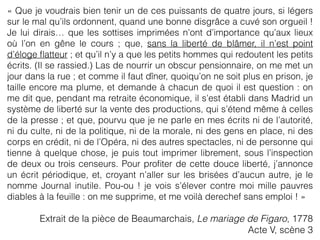 « Que je voudrais bien tenir un de ces puissants de quatre jours, si légers
sur le mal qu’ils ordonnent, quand une bonne disgrâce a cuvé son orgueil !
Je lui dirais… que les sottises imprimées n’ont d’importance qu’aux lieux
où l’on en gêne le cours ; que, sans la liberté de blâmer, il n’est point
d’éloge ﬂatteur ; et qu’il n’y a que les petits hommes qui redoutent les petits
écrits. (Il se rassied.) Las de nourrir un obscur pensionnaire, on me met un
jour dans la rue ; et comme il faut dîner, quoiqu’on ne soit plus en prison, je
taille encore ma plume, et demande à chacun de quoi il est question : on
me dit que, pendant ma retraite économique, il s’est établi dans Madrid un
système de liberté sur la vente des productions, qui s’étend même à celles
de la presse ; et que, pourvu que je ne parle en mes écrits ni de l’autorité,
ni du culte, ni de la politique, ni de la morale, ni des gens en place, ni des
corps en crédit, ni de l’Opéra, ni des autres spectacles, ni de personne qui
tienne à quelque chose, je puis tout imprimer librement, sous l’inspection
de deux ou trois censeurs. Pour proﬁter de cette douce liberté, j’annonce
un écrit périodique, et, croyant n’aller sur les brisées d’aucun autre, je le
nomme Journal inutile. Pou-ou ! je vois s’élever contre moi mille pauvres
diables à la feuille : on me supprime, et me voilà derechef sans emploi ! »
Extrait de la pièce de Beaumarchais, Le mariage de Figaro, 1778
Acte V, scène 3
 