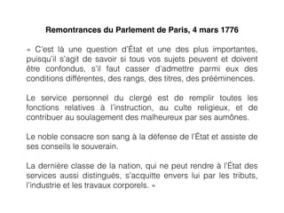 Remontrances du Parlement de Paris, 4 mars 1776
«  C’est là une question d’État et une des plus importantes,
puisqu’il s’agit de savoir si tous vos sujets peuvent et doivent
être confondus, s’il faut casser d’admettre parmi eux des
conditions différentes, des rangs, des titres, des prééminences.
Le service personnel du clergé  est de remplir toutes les
fonctions relatives à l’instruction, au culte religieux, et de
contribuer au soulagement des malheureux par ses aumônes.
Le noble consacre son sang à la défense de l’État et assiste de
ses conseils le souverain.
La dernière classe de la nation, qui ne peut rendre à l’État des
services aussi distingués, s’acquitte envers lui par les tributs,
l’industrie et les travaux corporels. »
 