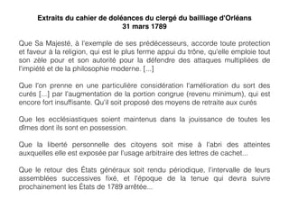 Extraits du cahier de doléances du clergé du bailliage d'Orléans
31 mars 1789
Que Sa Majesté, à l'exemple de ses prédécesseurs, accorde toute protection
et faveur à la religion, qui est le plus ferme appui du trône, qu'elle emploie tout
son zèle pour et son autorité pour la défendre des attaques multipliées de
l'impiété et de la philosophie moderne. [...]
Que l'on prenne en une particulière considération l'amélioration du sort des
curés [...] par l'augmentation de la portion congrue (revenu minimum), qui est
encore fort insufﬁsante. Qu'il soit proposé des moyens de retraite aux curés
Que les ecclésiastiques soient maintenus dans la jouissance de toutes les
dîmes dont ils sont en possession.
Que la liberté personnelle des citoyens soit mise à l'abri des atteintes
auxquelles elle est exposée par l'usage arbitraire des lettres de cachet...
Que le retour des États généraux soit rendu périodique, l'intervalle de leurs
assemblées successives ﬁxé, et l'époque de la tenue qui devra suivre
prochainement les États de 1789 arrêtée...
 