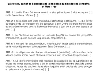 Extraits du cahier de doléances de la noblesse du bailliage de Vendôme,
24 Mars 1789
ART. 1. Lesdits États Généraux seront rendus périodiques à des époques [...]
qu’ils ﬁxeront eux mêmes. […]
ART. 2. Il sera établi des États Provinciaux dans tous le Royaume. [...] Le devoir
du député (de la Noblesse) est de conserver à son Ordre les droits honoriﬁques
et les prééminences dont la Noblesse française a joui ou a dû jouir jusqu’à ce
jour. […]
ART. 5. La Noblesse consentira un subside (impôt) sur toutes les propriétés
immobilières, quelle que soit la qualité du propriétaire. […]
ART. 6. Il ne sera fait aucun emprunt, ni levé aucun impôt sans le consentement
de la Nation légalement convoquée en États Généraux. […]
ART. 8. Les dépenses de chaque département (ministère), même celles de la
Maison du Roi seront ﬁxées et il sera procédé à une réduction des pensions.[...]
ART. 11. La liberté individuelle des Français sera assurée par la suppression de
toutes les lettres closes, lettres d’exil et autres espèces d’ordre arbitraire (lettres
closes ou lettres de cachets, lettre dans laquelle le roi décide de vous envoyer
en prison sans jugement ni recours). [...]
 