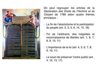 On peut regrouper les articles de la
Déclaration des Droits de l’Homme et du
Citoyen de 1789 selon quatre thèmes
principaux :
- La ﬁn de l’absolutisme et la participation
du peuple (art. 2, 3, 5, 6, 14, 15, 16)
- Fin de l’arbitraire, des inégalités et
reconnaissance de libertés (art. 1, 6, 7,
8, 9, 10, 11)
- L’importance de la loi (art. 4, 5, 6, 7, 8,
9, 10, 11)
- Le souci de préserver l’ordre public (art.
4, 12, 13, 17)
 