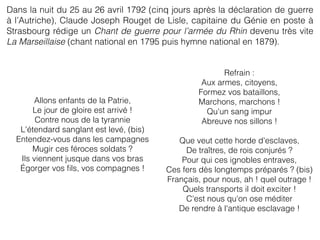 Dans la nuit du 25 au 26 avril 1792 (cinq jours après la déclaration de guerre
à l’Autriche), Claude Joseph Rouget de Lisle, capitaine du Génie en poste à
Strasbourg rédige un Chant de guerre pour l’armée du Rhin devenu très vite
La Marseillaise (chant national en 1795 puis hymne national en 1879).
Allons enfants de la Patrie,
Le jour de gloire est arrivé !
Contre nous de la tyrannie
L'étendard sanglant est levé, (bis)
Entendez-vous dans les campagnes
Mugir ces féroces soldats ?
Ils viennent jusque dans vos bras
Égorger vos ﬁls, vos compagnes !
Refrain :
Aux armes, citoyens,
Formez vos bataillons,
Marchons, marchons !
Qu'un sang impur
Abreuve nos sillons !
Que veut cette horde d'esclaves,
De traîtres, de rois conjurés ?
Pour qui ces ignobles entraves,
Ces fers dès longtemps préparés ? (bis)
Français, pour nous, ah ! quel outrage !
Quels transports il doit exciter !
C'est nous qu'on ose méditer
De rendre à l'antique esclavage !
 