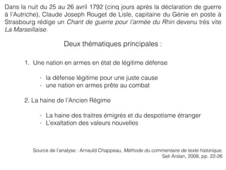1. Une nation en armes en état de légitime défense
- la défense légitime pour une juste cause
- une nation en armes prête au combat
2. La haine de l’Ancien Régime
- La haine des traitres émigrés et du despotisme étranger
- L’exaltation des valeurs nouvelles
Dans la nuit du 25 au 26 avril 1792 (cinq jours après la déclaration de guerre
à l’Autriche), Claude Joseph Rouget de Lisle, capitaine du Génie en poste à
Strasbourg rédige un Chant de guerre pour l’armée du Rhin devenu très vite
La Marseillaise.
Source de l’analyse : Arnauld Chappeau, Méthode du commentaire de texte historique,
Seli Arslan, 2008, pp. 22-26
Deux thématiques principales :
 