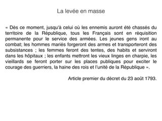 « Dès ce moment, jusqu'à celui où les ennemis auront été chassés du
territoire de la République, tous les Français sont en réquisition
permanente pour le service des armées. Les jeunes gens iront au
combat; les hommes mariés forgeront des armes et transporteront des
subsistances ; les femmes feront des tentes, des habits et serviront
dans les hôpitaux ; les enfants mettront les vieux linges en charpie, les
vieillards se feront porter sur les places publiques pour exciter le
courage des guerriers, la haine des rois et l’unité de la République ».
Article premier du décret du 23 août 1793.
La levée en masse
 