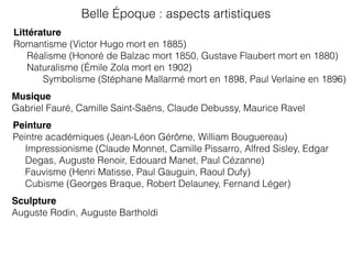 Littérature
Romantisme (Victor Hugo mort en 1885)
Réalisme (Honoré de Balzac mort 1850, Gustave Flaubert mort en 1880)
Naturalisme (Émile Zola mort en 1902)
Symbolisme (Stéphane Mallarmé mort en 1898, Paul Verlaine en 1896)
Musique
Gabriel Fauré, Camille Saint-Saëns, Claude Debussy, Maurice Ravel
Peinture
Peintre académiques (Jean-Léon Gérôme, William Bouguereau)
Impressionisme (Claude Monnet, Camille Pissarro, Alfred Sisley, Edgar
Degas, Auguste Renoir, Edouard Manet, Paul Cézanne)
Fauvisme (Henri Matisse, Paul Gauguin, Raoul Dufy)
Cubisme (Georges Braque, Robert Delauney, Fernand Léger)
Belle Époque : aspects artistiques
Sculpture
Auguste Rodin, Auguste Bartholdi
 