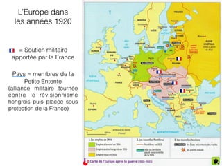 = Soutien militaire
apportée par la France
L’Europe dans
les années 1920
Pays = membres de la
Petite Entente
(alliance militaire tournée
contre le révisionnisme
hongrois puis placée sous
protection de la France)
 