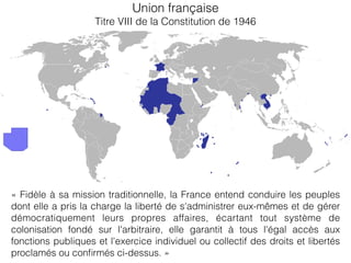 Union française
Titre VIII de la Constitution de 1946
« Fidèle à sa mission traditionnelle, la France entend conduire les peuples
dont elle a pris la charge la liberté de s'administrer eux-mêmes et de gérer
démocratiquement leurs propres affaires, écartant tout système de
colonisation fondé sur l'arbitraire, elle garantit à tous l'égal accès aux
fonctions publiques et l'exercice individuel ou collectif des droits et libertés
proclamés ou conﬁrmés ci-dessus. »
 
